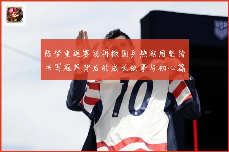 陈梦重返赛场再掀国乒热潮用坚持书写冠军背后的成长故事与初心篇