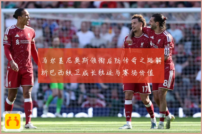 马尔基尼奥斯领衔后防传奇之路解析巴西铁卫成长轨迹与赛场价值