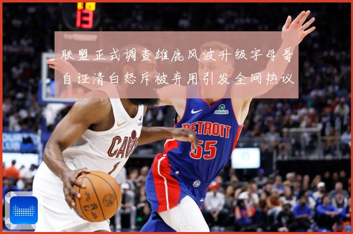 联盟正式调查雄鹿风波升级字母哥自证清白怒斥被弃用引发全网热议战术观察