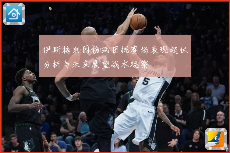 伊斯梅利因伤病困扰赛场表现起伏分析与未来展望战术观察