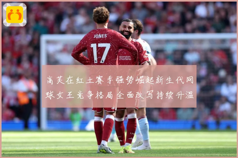 高芙在红土赛季强势崛起新生代网球女王竞争格局全面改写持续升温