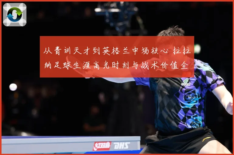 从青训天才到英格兰中场核心 拉拉纳足球生涯高光时刻与战术价值全解析
