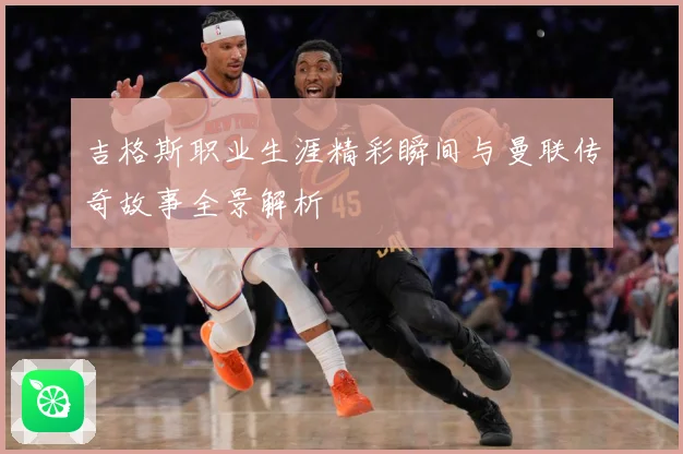 吉格斯职业生涯精彩瞬间与曼联传奇故事全景解析