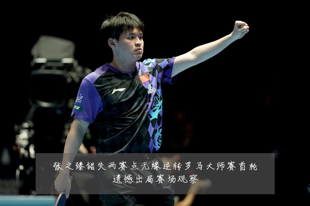 张之臻错失两赛点无缘逆转罗马大师赛首轮遗憾出局赛场观察
